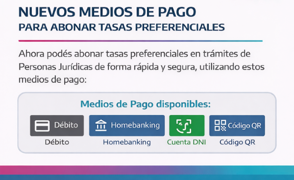 SE INCORPORARON NUEVOS MEDIOS DE PAGO PARA ABONAR TASAS PREFERENCIALES EN LOS TRÁMITES DE PERSONAS JURÍDICAS Ahora podés pagar tasas preferenciales en trámites de forma rápida con nuevos métodos de pago.